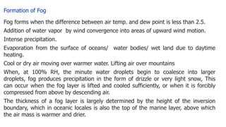 Formation of Fog
Fog forms when the difference between air temp. and dew point is less than 2.5.
Addition of water vapor by wind convergence into areas of upward wind motion.
Intense precipitation.
Evaporation from the surface of oceans/ water bodies/ wet land due to daytime
heating.
Cool or dry air moving over warmer water. Lifting air over mountains
When, at 100% RH, the minute water droplets begin to coalesce into larger
droplets, fog produces precipitation in the form of drizzle or very light snow, This
can occur when the fog layer is lifted and cooled sufficiently, or when it is forcibly
compressed from above by descending air.
The thickness of a fog layer is largely determined by the height of the inversion
boundary, which in oceanic locales is also the top of the marine layer, above which
the air mass is warmer and drier.
 