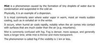 Mist is a phenomenon caused by the formation of tiny droplets of water due to
condensation and suspended in the cold air.
Physically, it is an example of a dispersion.
It is most commonly seen where water vapor in warm, moist air meets sudden
cooling, such as in exhaled air in the winter.
It occurs, when humid air cools rapidly, notably when the air comes into contact
with surfaces that are much cooler than the air (e.g. mountains).
Mist is commonly confused with fog. Fog is denser, more opaque, and generally
lasts a longer time, while mist is thinner and more transparent.
The phenomenon is called fog if the visibility is 1 km or less.
 