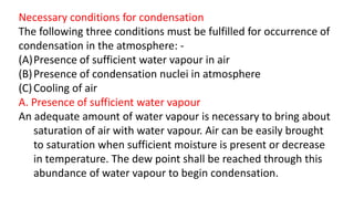 Necessary conditions for condensation
The following three conditions must be fulfilled for occurrence of
condensation in the atmosphere: -
(A)Presence of sufficient water vapour in air
(B)Presence of condensation nuclei in atmosphere
(C)Cooling of air
A. Presence of sufficient water vapour
An adequate amount of water vapour is necessary to bring about
saturation of air with water vapour. Air can be easily brought
to saturation when sufficient moisture is present or decrease
in temperature. The dew point shall be reached through this
abundance of water vapour to begin condensation.
 