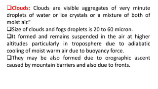 Clouds: Clouds are visible aggregates of very minute
droplets of water or ice crystals or a mixture of both of
moist air.”
Size of clouds and fogs droplets is 20 to 60 micron.
It formed and remains suspended in the air at higher
altitudes particularly in troposphere due to adiabatic
cooling of moist warm air due to buoyancy force.
They may be also formed due to orographic ascent
caused by mountain barriers and also due to fronts.
 
