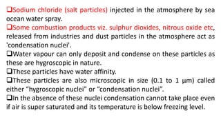 Sodium chloride (salt particles) injected in the atmosphere by sea
ocean water spray.
Some combustion products viz. sulphur dioxides, nitrous oxide etc,
released from industries and dust particles in the atmosphere act as
'condensation nuclei'.
Water vapour can only deposit and condense on these particles as
these are hygroscopic in nature.
These particles have water affinity.
These particles are also microscopic in size (0.1 to 1 µm) called
either “hygroscopic nuclei” or “condensation nuclei”.
In the absence of these nuclei condensation cannot take place even
if air is super saturated and its temperature is below freezing level.
 