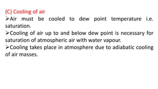 (C) Cooling of air
Air must be cooled to dew point temperature i.e.
saturation.
Cooling of air up to and below dew point is necessary for
saturation of atmospheric air with water vapour.
Cooling takes place in atmosphere due to adiabatic cooling
of air masses.
 