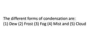 The different forms of condensation are:
(1) Dew (2) Frost (3) Fog (4) Mist and (5) Cloud
 
