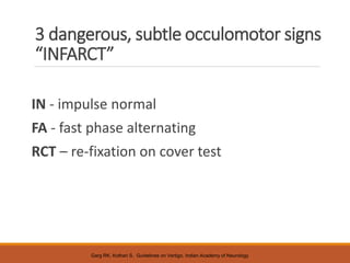 3 dangerous, subtle occulomotor signs
“INFARCT”
IN - impulse normal
FA - fast phase alternating
RCT – re-fixation on cover test
Garg RK, Kothari S. Guidelines on Vertigo, Indian Academy of Neurology
 