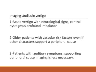 Imaging studies in vertigo
1)Acute vertigo with neurological signs, central
nystagmus,profound imbalance
2)Older patients with vascular risk factors even if
other characters support a peripheral cause
3)Patients with auditory symptoms ,supporting
peripheral cause imaging is less necessary.
 
