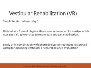 Vestibular Rehabilitation (VR)
Should be started from day 1
Defined as a form of physical therapy recommended for vertigo which
uses specialized exercises to regain gaze and gait stabilization.
Singly or in combination with pharmacological treatment has proved
useful for managing vestibular or central balance dysfunction
Panagariya A, Dubey P Guidelines on Vertigo, Indian Academy of Neurology
 