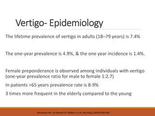 Vertigo- Epidemiology
The lifetime prevalence of vertigo in adults (18–79 years) is 7.4%
The one-year prevalence is 4.9%, & the one year incidence is 1.4%.
Female preponderance is observed among individuals with vertigo
(one-year prevalence ratio for male to female 1:2.7)
In patients >65 years prevalence rate is 8-9%
3 times more frequent in the elderly compared to the young
Neuhauser HK, von Brevern M, Radtke A, et al. Neurology 2005;65:898–904.
 