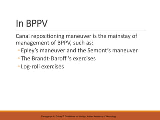 In BPPV
Canal repositioning maneuver is the mainstay of
management of BPPV, such as:
◦ Epley’s maneuver and the Semont’s maneuver
◦ The Brandt-Daroff ’s exercises
◦ Log-roll exercises
Panagariya A, Dubey P Guidelines on Vertigo, Indian Academy of Neurology
 