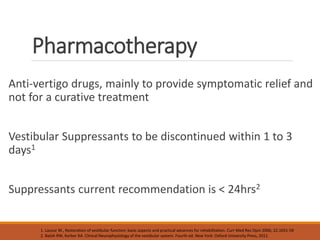 Pharmacotherapy
Anti-vertigo drugs, mainly to provide symptomatic relief and
not for a curative treatment
Vestibular Suppressants to be discontinued within 1 to 3
days1
Suppressants current recommendation is < 24hrs2
1. Lacour M., Restoration of vestibular function: basic aspects and practical advances for rehabilitation. Curr Med Res Opin 2006; 22:1651-59
2. Baloh RW, Kerber KA. Clinical Neurophysiology of the vestibular system. Fourth ed. New York: Oxford University Press, 2011.
 