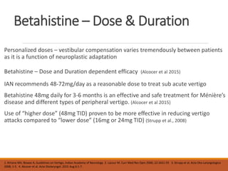 Betahistine – Dose & Duration
Personalized doses – vestibular compensation varies tremendously between patients
as it is a function of neuroplastic adaptation
Betahistine – Dose and Duration dependent efficacy (Alcocer et al 2015)
IAN recommends 48-72mg/day as a reasonable dose to treat sub acute vertigo
Betahistine 48mg daily for 3-6 months is an effective and safe treatment for Ménière’s
disease and different types of peripheral vertigo. (Alcocer et al 2015)
Use of “higher dose” (48mg TID) proven to be more effective in reducing vertigo
attacks compared to “lower dose” (16mg or 24mg TID) (Strupp et al., 2008)
1. Kirtane MV, Biswas A, Guidelines on Vertigo, Indian Academy of Neurology 2. Lacour M. Curr Med Res Opin 2006; 22:1651-59 3. Strupp et al. Acta Oto-Laryngologica
2008; 1-5. 4. Alcocer et al. Acta Otolaryngol. 2015 Aug 6:1-7.
 