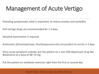 Management of Acute Vertigo
Providing symptomatic relief is important, to reduce anxiety and morbidity
Anti-vertigo drugs are recommended for 1-3 days
Detailed examination is required
Antiemetic (Dimenhydrinate, Prochlorperazine etc) are prudent to use for 1-3 days
Once acute symptoms subside, put the patient on a non-CNS depressant drug like
Betahistine at a dose of 48–72 mg
Put the patient on vestibular exercises right from the first or second day
Kirtane MV, Biswas A, Guidelines on Vertigo, Indian Academy of Neurology
 