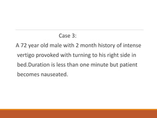 Case 3:
A 72 year old male with 2 month history of intense
vertigo provoked with turning to his right side in
bed.Duration is less than one minute but patient
becomes nauseated.
 