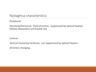 Nystagmus characteristics
Peripheral:
Horizontal/tortional, fixed direction, suppressed by optical fixation,
follows Alexanders and Ewalds law
Central:
Vertical horizontal tortional, not suppressed by optical fixation,
direction changing,
 