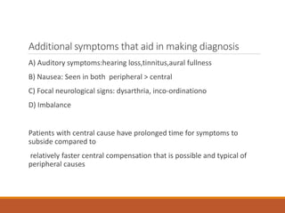 Additional symptoms that aid in making diagnosis
A) Auditory symptoms:hearing loss,tinnitus,aural fullness
B) Nausea: Seen in both peripheral > central
C) Focal neurological signs: dysarthria, inco-ordinationo
D) Imbalance
Patients with central cause have prolonged time for symptoms to
subside compared to
relatively faster central compensation that is possible and typical of
peripheral causes
 