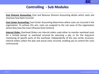 © Copyright Endeavour Technologies
Slide 12
Controlling - Sub Modules
Cost Element Accounting: Cost and Revenue Element Accounting details which costs and
revenues have been incurred
Cost Center Accounting: Cost Center Accounting determines where costs are incurred in the
organization. To achieve this aim, costs are assigned to the sub areas of the organization
where they have the most influence (Cost Centers)
Internal Order: Overhead Orders are internal orders used either to monitor overhead costs
for a limited period, or overhead incurred by executing a job, or for the long-term
monitoring of specific parts of the overhead. Independently of the cost center structure,
internal orders collect the plan and actual costs incurred, enabling you to control the costs
continuously
 