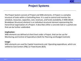 © Copyright Endeavour Technologies
Slide 13
Project Systems
The Project System consists of Project and WBS elements. A Project is a complex
structure of tasks within a Controlling Area. It is used to control and monitor the
schedule, resources, capacities, cost, revenues, and funds availability. A WBS (Work
Breakdown Structure) element is an individual structural element representing the
hierarchical organization of a Project. It describes either a concrete task or a partial one
that can be further subdivided.
Implication:
WBS elements are defined at client level under a Project. And can be use for
Monitoring and Control of Expenditure (both for Planning and Budget Controls)
Usage:
WBS elements are used for Capital Investments and Operating expenditure, which are
settled to Cost Centers (P&L) or Fixed Assets (B/S).
 