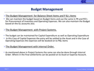 © Copyright Endeavour Technologies
Slide 17
Budget Management
The Budget Management for Balance Sheet Items and P & L Items
 We can maintain the budget based on Budget Items and use the same in PR and PO’s
for Procurement of Inventory and Operating Expenses. We can also maintain the Budget
based on the GL accounts also.
The Budget Management with Project Systems.
 The budget can be maintained for Capital Expenditure as well as Operating Expenditure
 In this Case of Capital Expenses the entry will be settled to the Asset and in the Case of
Operating Expenses the expenses will be booked on to P&L Items
The Budget Management with internal Order.
 As mentioned above in Project Systems the same can also be done through Internal
Order. Where in the final settlements can be posted on to Asset or Expense Account.
 