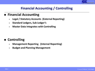 © Copyright Endeavour Technologies
Slide 2
Financial Accounting / Controlling
 Financial Accounting
• Legal / Statutory Accounts (External Reporting)
• Standard Ledgers, Sub Ledger’s
• Master Data Integrates with Controlling
 Controlling
• Management Reporting (Internal Reporting)
• Budget and Planning Management
 