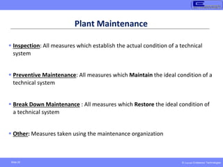 © Copyright Endeavour Technologies
Slide 25
Plant Maintenance
 Inspection: All measures which establish the actual condition of a technical
system
 Preventive Maintenance: All measures which Maintain the ideal condition of a
technical system
 Break Down Maintenance : All measures which Restore the ideal condition of
a technical system
 Other: Measures taken using the maintenance organization
 