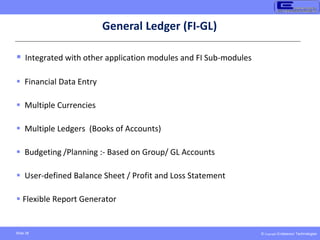 © Copyright Endeavour Technologies
Slide 38
General Ledger (FI-GL)
 Integrated with other application modules and FI Sub-modules
 Financial Data Entry
 Multiple Currencies
 Multiple Ledgers (Books of Accounts)
 Budgeting /Planning :- Based on Group/ GL Accounts
 User-defined Balance Sheet / Profit and Loss Statement
 Flexible Report Generator
 