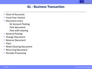 © Copyright Endeavour Technologies
Slide 39
GL - Business Transaction
 Chart of Accounts
 Fiscal Year Variant
 Document entry
- GL Account Posting
- Park document
- Post with clearing
 General Posting
 Change Document
 Reverse Document
 Clear
 Reset Clearing Document
 Recurring Document
 Periodic Processing
 