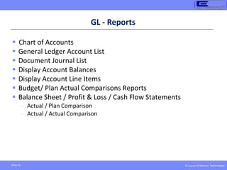 © Copyright Endeavour Technologies
Slide 42
GL - Reports
 Chart of Accounts
 General Ledger Account List
 Document Journal List
 Display Account Balances
 Display Account Line Items
 Budget/ Plan Actual Comparisons Reports
 Balance Sheet / Profit & Loss / Cash Flow Statements
- Actual / Plan Comparison
- Actual / Actual Comparison
 