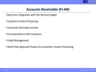 © Copyright Endeavour Technologies
Slide 43
Accounts Receivable (FI-AR)
 Real-time integration with the General Ledger
 Customer Invoice Processing
 Automatic Dunning Function
 Correspondence with Customer
 Credit Management
 Work Flow Approval Process for Customer Invoice Processing
 