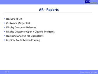 © Copyright Endeavour Technologies
Slide 46
AR - Reports
 Document List
 Customer Master List
 Display Customer Balances
 Display Customer Open / Cleared line Items
 Due Date Analysis for Open items
 Invoice/ Credit Memo Printing
 