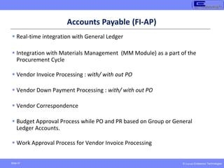 © Copyright Endeavour Technologies
Slide 47
Accounts Payable (FI-AP)
 Real-time integration with General Ledger
 Integration with Materials Management (MM Module) as a part of the
Procurement Cycle
 Vendor Invoice Processing : with/ with out PO
 Vendor Down Payment Processing : with/ with out PO
 Vendor Correspondence
 Budget Approval Process while PO and PR based on Group or General
Ledger Accounts.
 Work Approval Process for Vendor Invoice Processing
 