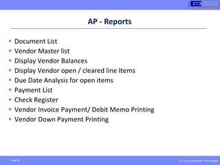 © Copyright Endeavour Technologies
Slide 50
AP - Reports
 Document List
 Vendor Master list
 Display Vendor Balances
 Display Vendor open / cleared line Items
 Due Date Analysis for open items
 Payment List
 Check Register
 Vendor Invoice Payment/ Debit Memo Printing
 Vendor Down Payment Printing
 