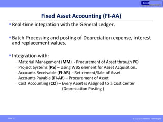 © Copyright Endeavour Technologies
Slide 51
Fixed Asset Accounting (FI-AA)
Real-time integration with the General Ledger.
Batch Processing and posting of Depreciation expense, interest
and replacement values.
Integration with:
- Material Management (MM) - Procurement of Asset through PO
- Project Systems (PS) – Using WBS element for Asset Acquisition.
- Accounts Receivable (FI-AR) - Retirement/Sale of Asset
- Accounts Payable (FI-AP) – Procurement of Asset
- Cost Accounting (CO) – Every Asset is Assigned to a Cost Center
(Depreciation Posting )
 