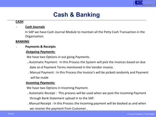 © Copyright Endeavour Technologies
Slide 56
Cash & Banking
CASH
 Cash Journals
In SAP we have Cash Journal Module to maintain all the Petty Cash Transaction in the
Organisation.
BANKING
 Payments & Receipts
Outgoing Payments:
We have two Options in out going Payments.
. Automatic Payment: In this Process the System will pick the invoices based on due
date an d Payment Terms mentioned in the Vendor invoice.
. Manual Payment : In this Process the Invoice’s will be picked randomly and Payment
will be made
Incoming Payments:
We have two Options in Incoming Payment.
. Automatic Receipt : This process will be used when we post the incoming Payment
through Bank Statement upload in to the SAP.
. Manual Receipt : In this Process the Incoming payment will be booked as and when
we receive the payment from Customer .
 
