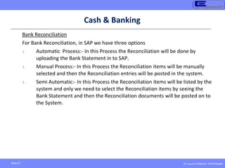 © Copyright Endeavour Technologies
Slide 57
Cash & Banking
Bank Reconciliation
For Bank Reconciliation, in SAP we have three options
1. Automatic Process:- In this Process the Reconciliation will be done by
uploading the Bank Statement in to SAP.
2. Manual Process:- In this Process the Reconciliation items will be manually
selected and then the Reconciliation entries will be posted in the system.
3. Semi Automatic:- In this Process the Reconciliation items will be listed by the
system and only we need to select the Reconciliation items by seeing the
Bank Statement and then the Reconciliation documents will be posted on to
the System.
 
