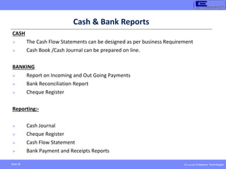 © Copyright Endeavour Technologies
Slide 58
Cash & Bank Reports
CASH
 The Cash Flow Statements can be designed as per business Requirement
 Cash Book /Cash Journal can be prepared on line.
BANKING
 Report on Incoming and Out Going Payments
 Bank Reconciliation Report
 Cheque Register
Reporting:-
 Cash Journal
 Cheque Register
 Cash Flow Statement
 Bank Payment and Receipts Reports
 
