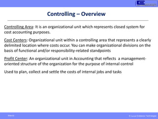 © Copyright Endeavour Technologies
Slide 62
Controlling Area: It is an organizational unit which represents closed system for
cost accounting purposes.
Cost Centers: Organizational unit within a controlling area that represents a clearly
delimited location where costs occur. You can make organizational divisions on the
basis of functional and/or responsibility-related standpoints
Profit Center: An organizational unit in Accounting that reflects a management-
oriented structure of the organization for the purpose of internal control
Used to plan, collect and settle the costs of internal jobs and tasks
Controlling – Overview
 