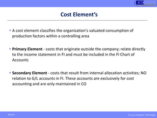 © Copyright Endeavour Technologies
Slide 66
Cost Element’s
 A cost element classifies the organization's valuated consumption of
production factors within a controlling area
 Primary Element - costs that originate outside the company; relate directly
to the income statement in FI and must be included in the FI Chart of
Accounts
 Secondary Element - costs that result from internal allocation activities; NO
relation to G/L accounts in FI. These accounts are exclusively for cost
accounting and are only maintained in CO
 