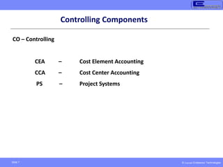 © Copyright Endeavour Technologies
Slide 7
CO – Controlling
CEA – Cost Element Accounting
CCA – Cost Center Accounting
PS – Project Systems
Controlling Components
 
