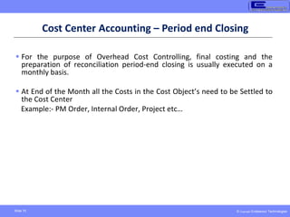 © Copyright Endeavour Technologies
Slide 70
Cost Center Accounting – Period end Closing
 For the purpose of Overhead Cost Controlling, final costing and the
preparation of reconciliation period-end closing is usually executed on a
monthly basis.
 At End of the Month all the Costs in the Cost Object’s need to be Settled to
the Cost Center
Example:- PM Order, Internal Order, Project etc…
 