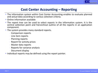 © Copyright Endeavour Technologies
Slide 71
Cost Center Accounting – Reporting
 The information system within Cost Center Accounting enables to evaluate planned
and actual data according to various selection criteria.
 Online information available
 The report tree can be used to select reports in the information system. It is the
central collection point and hierarchical outline of all the reports in an application
component.
 The system provides many standard reports.
- Comparison reports
- Line item reports
- Planning reports
- Report for activity prices
- Master data reports
- Reports for variance analysis
- Document display
 Individual reports may be defined using the report painter.
 