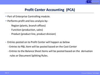 © Copyright Endeavour Technologies
Slide 72
Profit Center Accounting (PCA)
 Part of Enterprise Controlling module.
 Performs profit and loss analysis by-
- Region (plants, branch offices)
- Function (production, sales)
- Product (product line, product division)
 Entries posted on to Profit Center will happen as below
- Entries to P&L Item will be posted based on the Cost Center
- Entries to the Balance Sheet Items will be posted based on the derivation
rules or Document Splitting Rules.
 