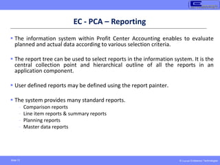 © Copyright Endeavour Technologies
Slide 73
EC - PCA – Reporting
 The information system within Profit Center Accounting enables to evaluate
planned and actual data according to various selection criteria.
 The report tree can be used to select reports in the information system. It is the
central collection point and hierarchical outline of all the reports in an
application component.
 User defined reports may be defined using the report painter.
 The system provides many standard reports.
- Comparison reports
- Line item reports & summary reports
- Planning reports
- Master data reports
 
