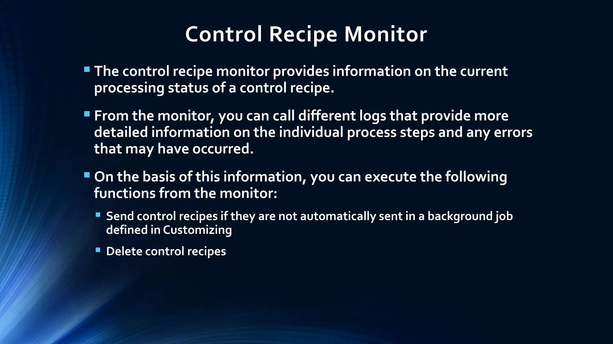 Control Recipe Monitor
 The control recipe monitor provides information on the current
processing status of a control recipe.
 From the monitor, you can call different logs that provide more
detailed information on the individual process steps and any errors
that may have occurred.
 On the basis of this information, you can execute the following
functions from the monitor:
 Send control recipes if they are not automatically sent in a background job
defined in Customizing
 Delete control recipes
 