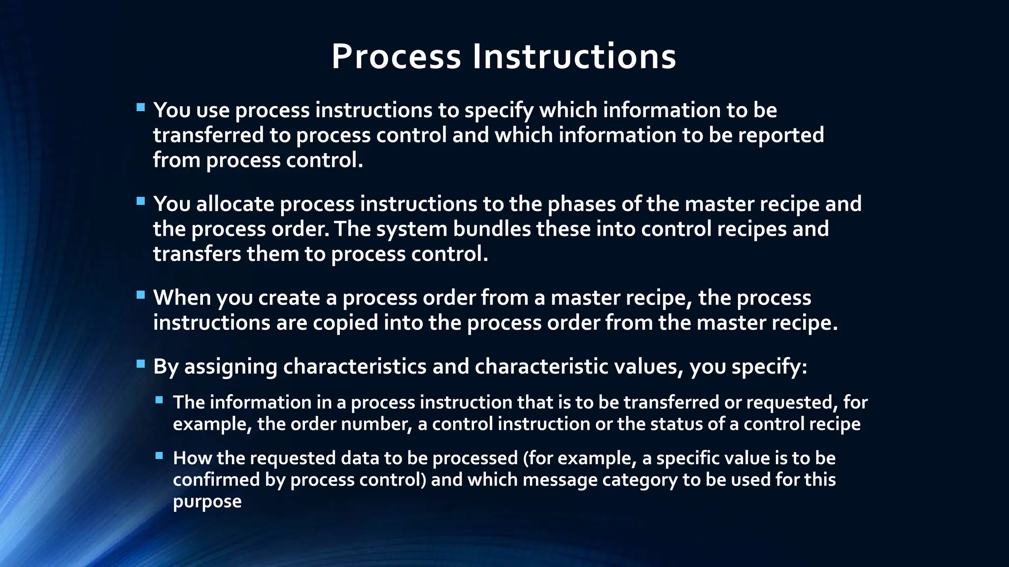 Process Instructions
 You use process instructions to specify which information to be
transferred to process control and which information to be reported
from process control.
 You allocate process instructions to the phases of the master recipe and
the process order.The system bundles these into control recipes and
transfers them to process control.
 When you create a process order from a master recipe, the process
instructions are copied into the process order from the master recipe.
 By assigning characteristics and characteristic values, you specify:
 The information in a process instruction that is to be transferred or requested, for
example, the order number, a control instruction or the status of a control recipe
 How the requested data to be processed (for example, a specific value is to be
confirmed by process control) and which message category to be used for this
purpose
 