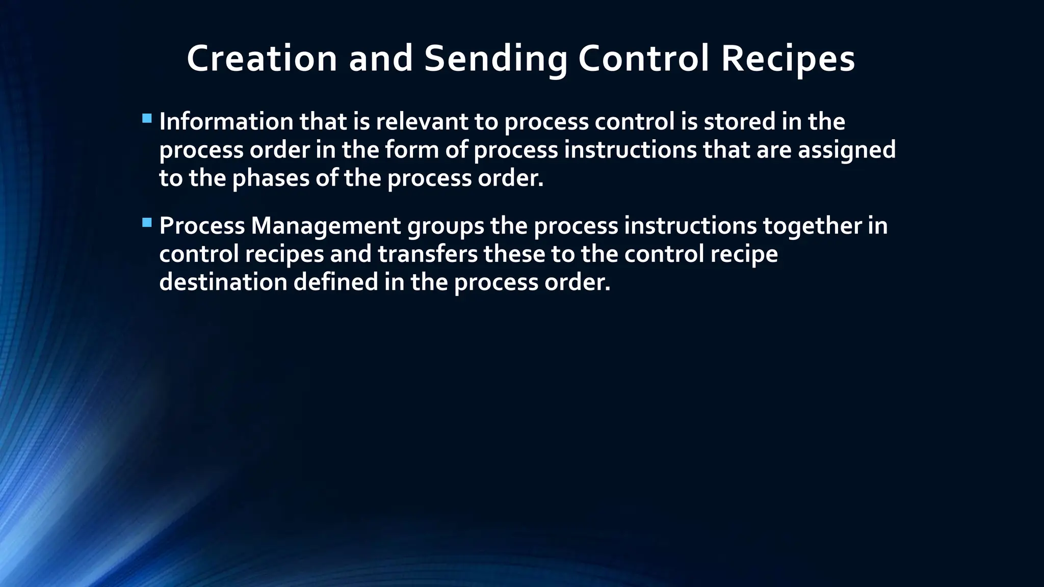 Creation and Sending Control Recipes
 Information that is relevant to process control is stored in the
process order in the form of process instructions that are assigned
to the phases of the process order.
 Process Management groups the process instructions together in
control recipes and transfers these to the control recipe
destination defined in the process order.
 