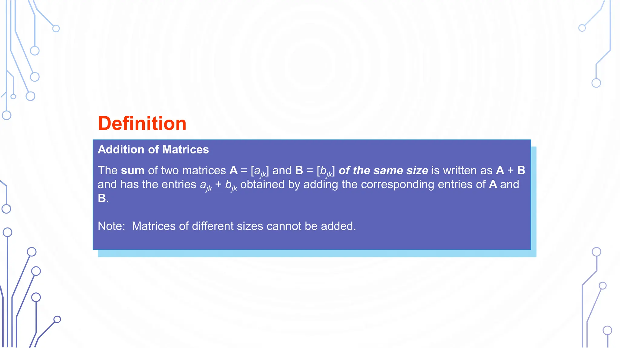Addition of Matrices
The sum of two matrices A = [ajk] and B = [bjk] of the same size is written as A + B
and has the entries ajk + bjk obtained by adding the corresponding entries of A and
B.
Note: Matrices of different sizes cannot be added.
Definition
 