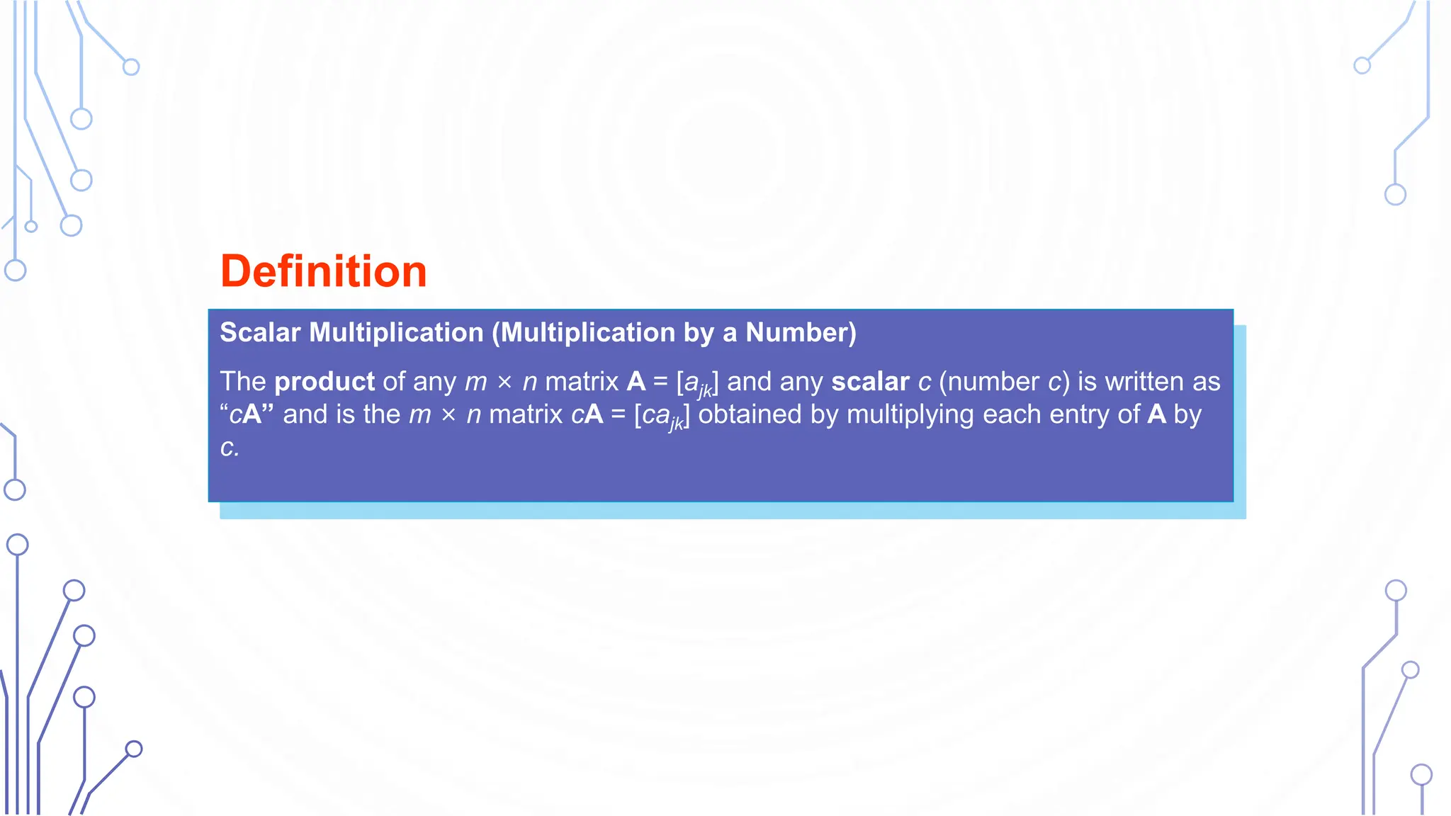Scalar Multiplication (Multiplication by a Number)
The product of any m × n matrix A = [ajk] and any scalar c (number c) is written as
“cA” and is the m × n matrix cA = [cajk] obtained by multiplying each entry of A by
c.
Definition
 