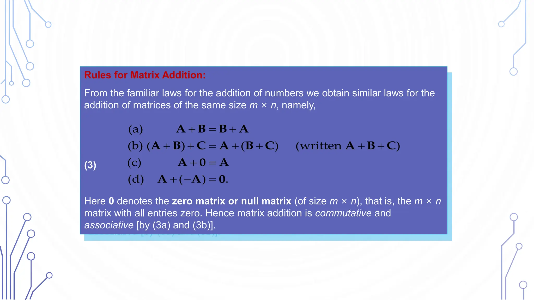 Rules for Matrix Addition:
From the familiar laws for the addition of numbers we obtain similar laws for the
addition of matrices of the same size m × n, namely,
(3)
Here 0 denotes the zero matrix or null matrix (of size m × n), that is, the m × n
matrix with all entries zero. Hence matrix addition is commutative and
associative [by (3a) and (3b)].
(a)
(b) ( ) ( ) (written )
(c)
(d) ( ) .
  
      
 
  
A B B A
A B C A B C A B C
A 0 A
A A 0
 