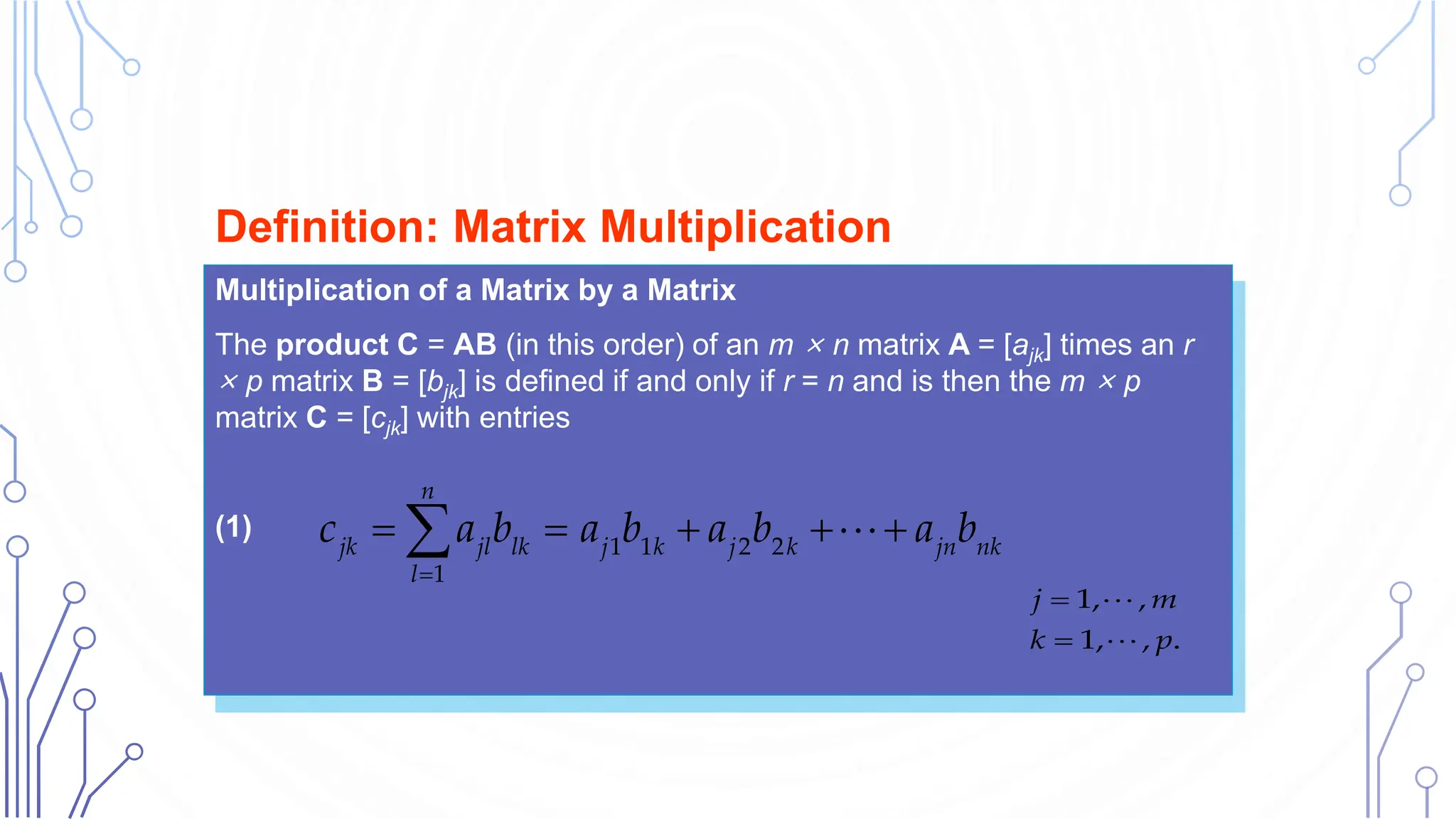 Multiplication of a Matrix by a Matrix
The product C = AB (in this order) of an m × n matrix A = [ajk] times an r
× p matrix B = [bjk] is defined if and only if r = n and is then the m × p
matrix C = [cjk] with entries
(1)
Definition: Matrix Multiplication
1 1 2 2
1
n
jk jl lk j k j k jn nk
l
c a b a b a b a b

    

1, ,
1, , .
j m
k p


 