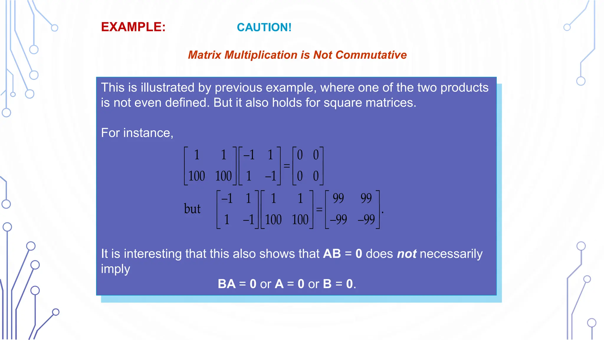 This is illustrated by previous example, where one of the two products
is not even defined. But it also holds for square matrices.
For instance,
It is interesting that this also shows that AB = 0 does not necessarily
imply
BA = 0 or A = 0 or B = 0.
EXAMPLE: CAUTION!
Matrix Matrix Multiplication is Not Commutative,
AB ≠ BA in General
1 1 1 1 0 0
100 100 1 1 0 0
1 1 1 1 99 99
but .
1 1 100 100 99 99

    

    

    

    

    
  
    
 