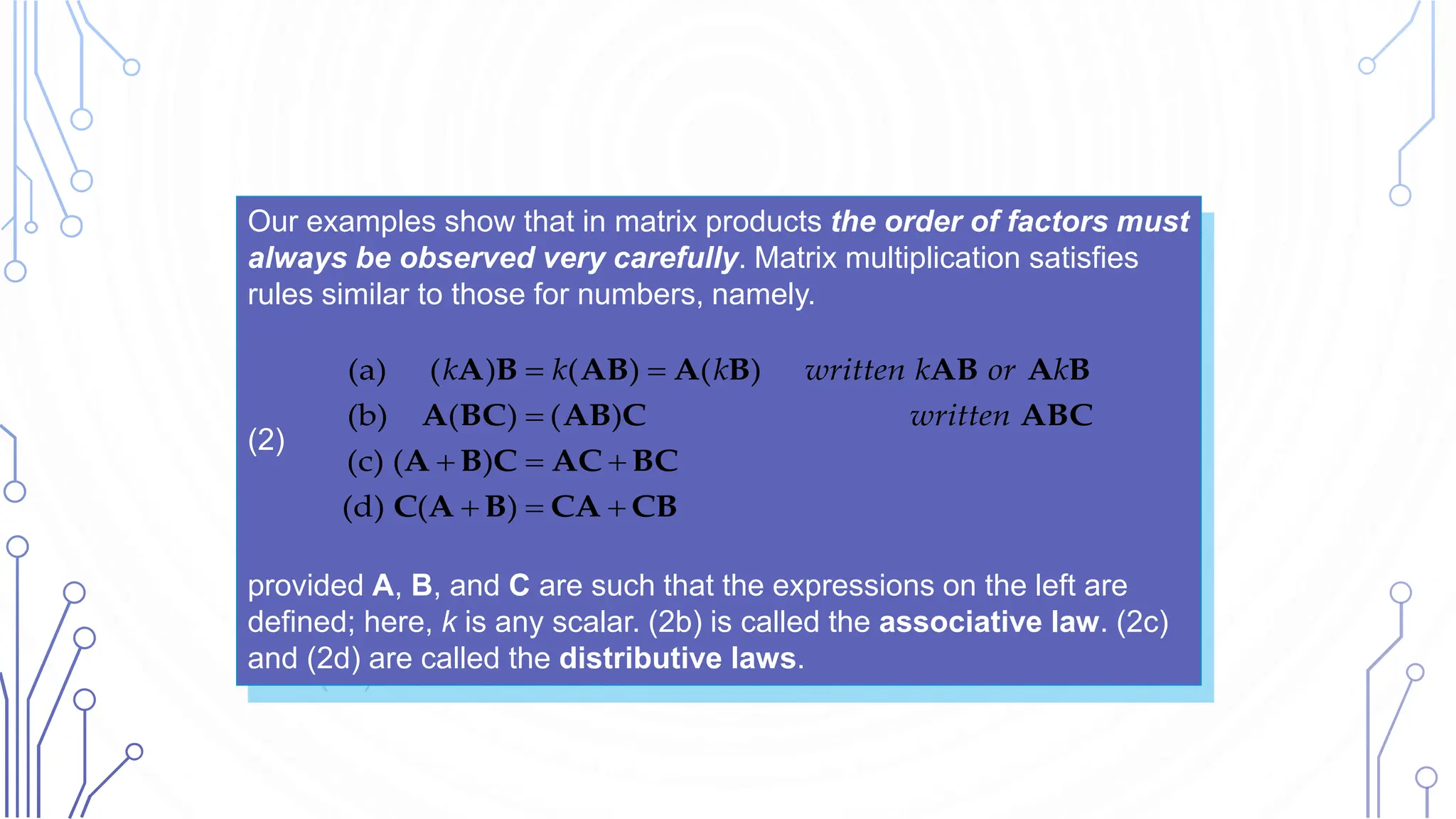 Our examples show that in matrix products the order of factors must
always be observed very carefully. Matrix multiplication satisfies
rules similar to those for numbers, namely.
(2)
provided A, B, and C are such that the expressions on the left are
defined; here, k is any scalar. (2b) is called the associative law. (2c)
and (2d) are called the distributive laws.
(a) ( ) ( ) ( )
(b) ( ) ( )
(c) ( )
(d) ( )
k k k written k or k
written
 

  
  
A B AB A B AB A B
A BC AB C ABC
A B C AC BC
C A B CA CB
 